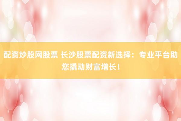 配資炒股網(wǎng)股票 長沙股票配資新選擇：專業(yè)平臺助您撬動財富增長！