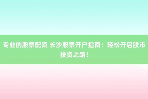 專業(yè)的股票配資 長(zhǎng)沙股票開戶指南：輕松開啟股市投資之路！