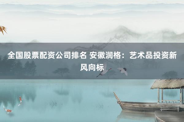 全國(guó)股票配資公司排名 安徽潤(rùn)格：藝術(shù)品投資新風(fēng)向標(biāo)