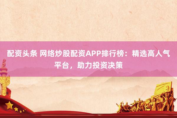 配資頭條 網(wǎng)絡(luò)炒股配資APP排行榜：精選高人氣平臺，助力投資決策