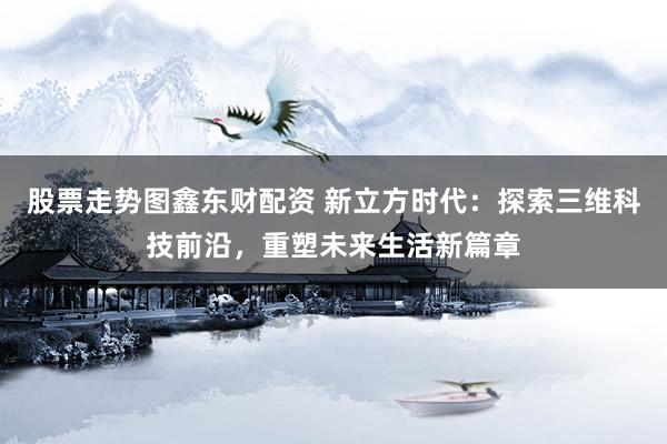 股票走勢圖鑫東財配資 新立方時代：探索三維科技前沿，重塑未來生活新篇章