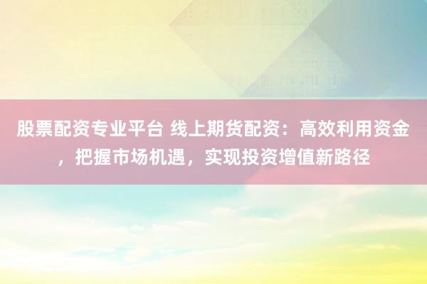 股票配資專業(yè)平臺(tái) 線上期貨配資：高效利用資金，把握市場(chǎng)機(jī)遇，實(shí)現(xiàn)投資增值新路徑