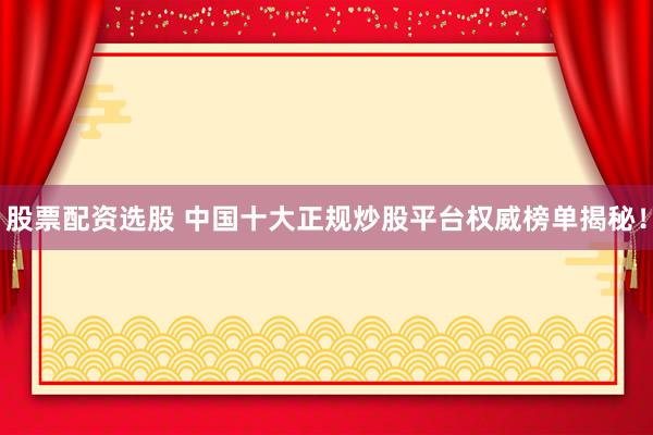 股票配資選股 中國十大正規(guī)炒股平臺權(quán)威榜單揭秘！