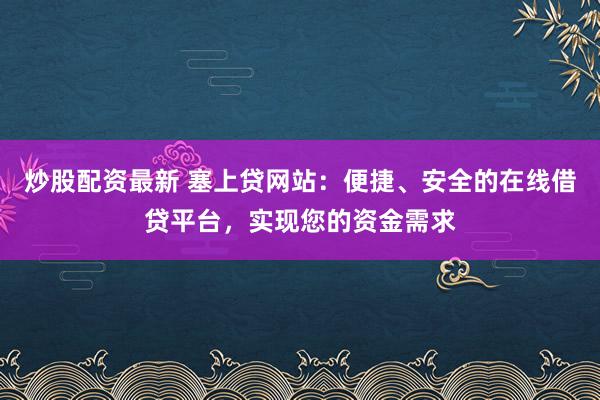 炒股配資最新 塞上貸網(wǎng)站：便捷、安全的在線借貸平臺，實現(xiàn)您的資金需求