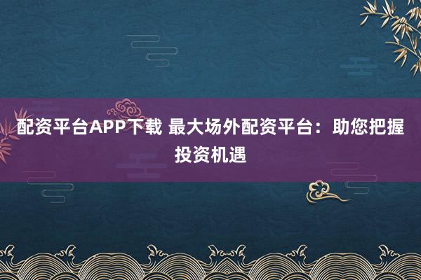 配資平臺APP下載 最大場外配資平臺：助您把握投資機(jī)遇