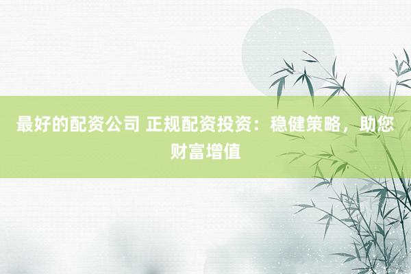 最好的配資公司 正規(guī)配資投資：穩(wěn)健策略，助您財富增值