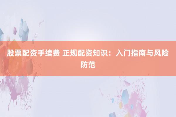 股票配資手續(xù)費 正規(guī)配資知識：入門指南與風險防范