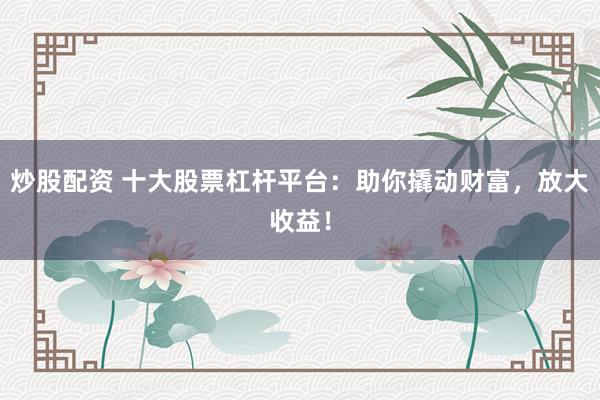 炒股配資 十大股票杠桿平臺(tái)：助你撬動(dòng)財(cái)富，放大收益！