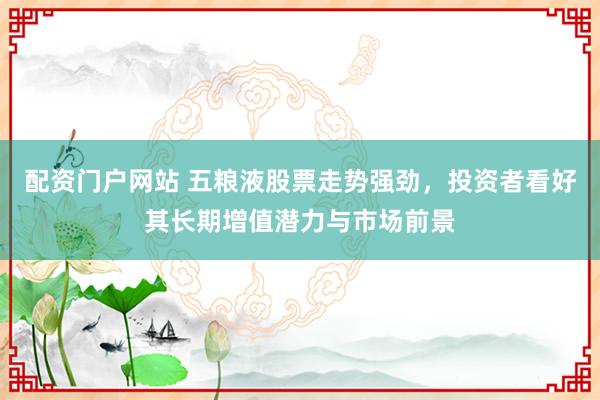 配資門戶網站 五糧液股票走勢強勁，投資者看好其長期增值潛力與市場前景