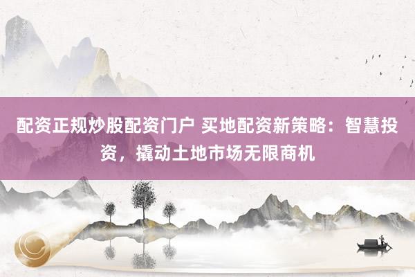 配資正規(guī)炒股配資門戶 買地配資新策略：智慧投資，撬動(dòng)土地市場無限商機(jī)