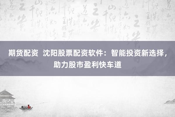期貨配資  沈陽(yáng)股票配資軟件：智能投資新選擇，助力股市盈利快車道