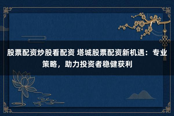 股票配資炒股看配資 塔城股票配資新機(jī)遇：專業(yè)策略，助力投資者穩(wěn)健獲利