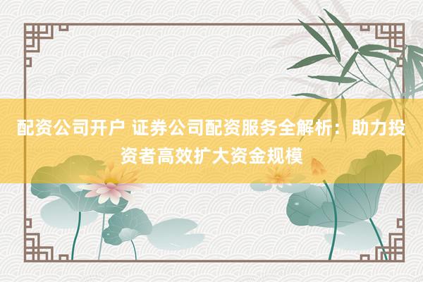 配資公司開(kāi)戶(hù) 證券公司配資服務(wù)全解析：助力投資者高效擴(kuò)大資金規(guī)模