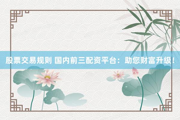 股票交易規(guī)則 國(guó)內(nèi)前三配資平臺(tái)：助您財(cái)富升級(jí)！