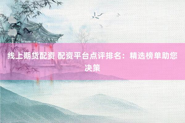 線上期貨配資 配資平臺點評排名：精選榜單助您決策