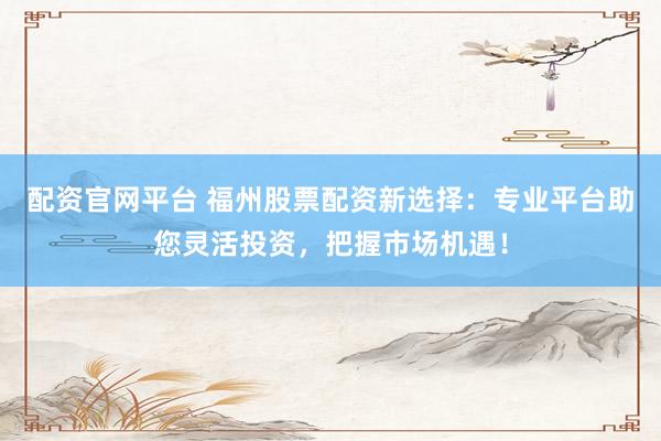 配資官網(wǎng)平臺 福州股票配資新選擇：專業(yè)平臺助您靈活投資，把握市場機遇！