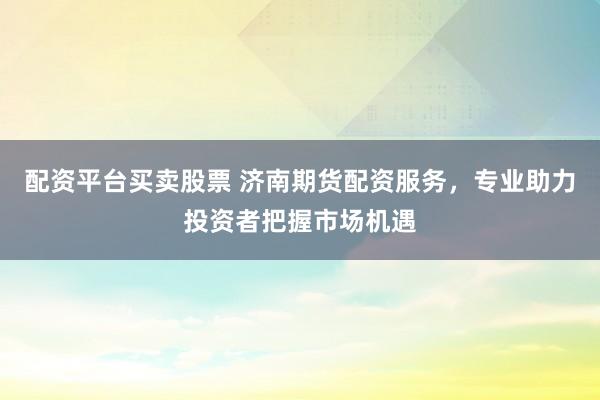 配資平臺(tái)買賣股票 濟(jì)南期貨配資服務(wù)，專業(yè)助力投資者把握市場(chǎng)機(jī)遇