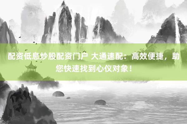 配資低息炒股配資門戶 大通速配：高效便捷，助您快速找到心儀對象！