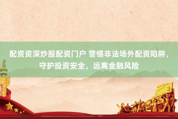 配資資深炒股配資門戶 警惕非法場(chǎng)外配資陷阱，守護(hù)投資安全，遠(yuǎn)離金融風(fēng)險(xiǎn)