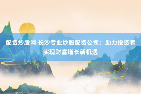 配資炒股網(wǎng) 長沙專業(yè)炒股配資公司：助力投資者實(shí)現(xiàn)財(cái)富增長新機(jī)遇